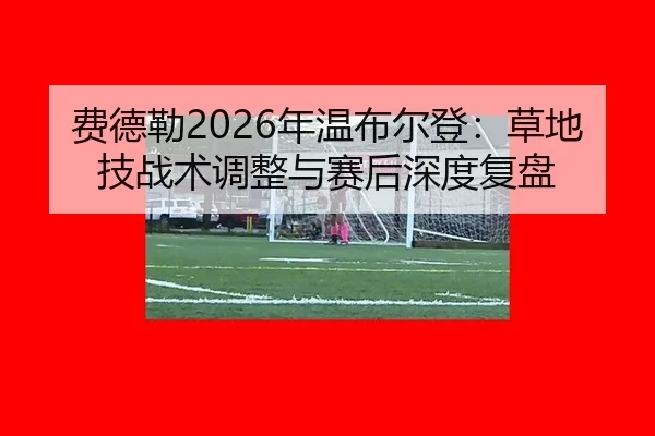 费德勒2026年温布尔登：草地技战术调整与赛后深度复盘