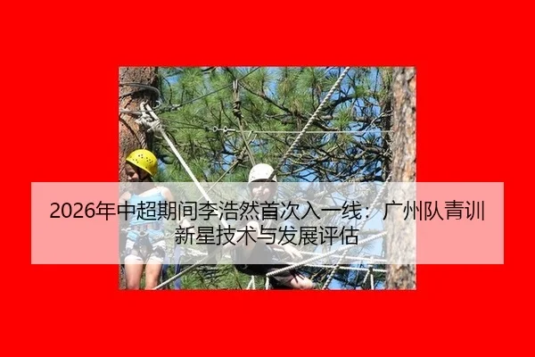 2026年中超期间李浩然首次入一线：广州队青训新星技术与发展评估